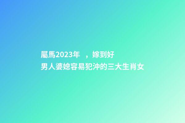 屬馬2023年，嫁到好男人婆媳容易犯沖的三大生肖女